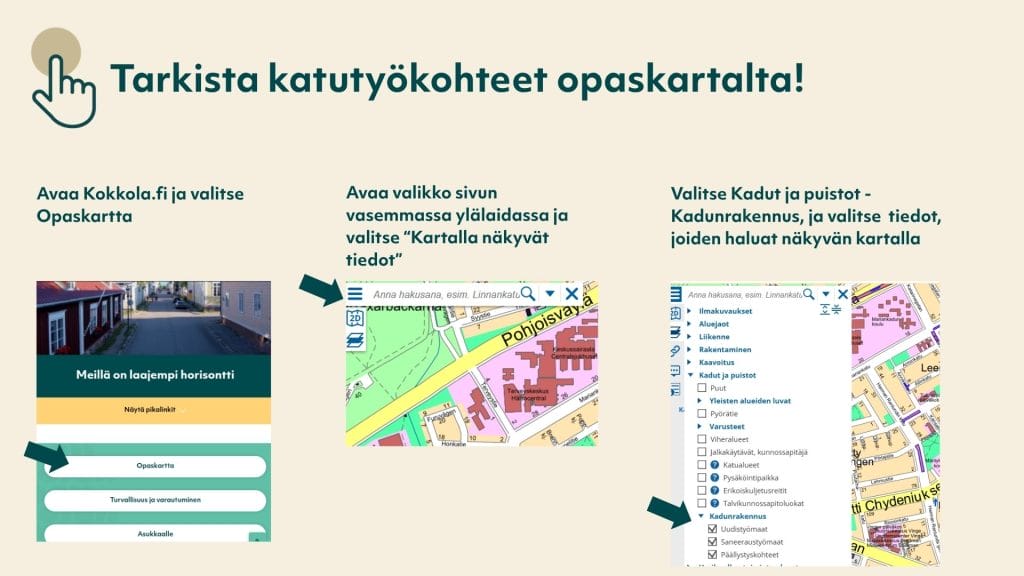 Ohje opaskartan valikon käyttöön. 1. Avaa Kokkola.fi-sivu, ja valitse Opaskartta. 2. Avaa valikko sivun vasemmassa ylälaidassa ja valitse "Kartalla näkyvät tiedot". 3. Valitse Kadut ja puistot - Kadunrakennus, ja valitse tiedot, joiden haluat näkyvän kartalla